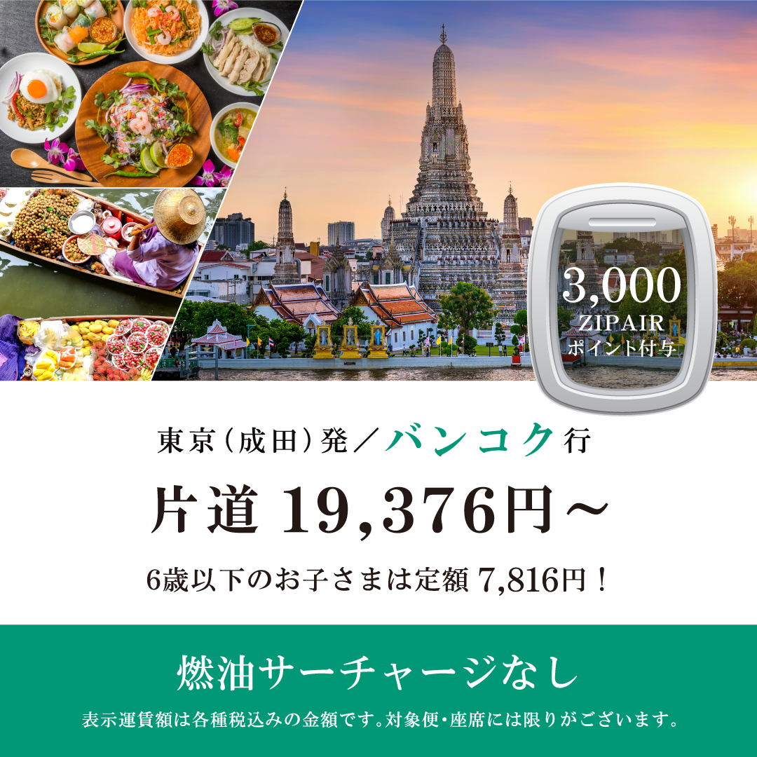 3,000ZIPAIRポイント付与　東京（成田）発バンコク行　片道19,376円～　6歳以下のお子さまは定額7,816円！　燃油サーチャージなし　表示運賃額は各種税込みの金額です。対象便・座席には限りがございます。