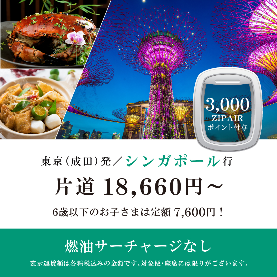 3,000ZIPAIRポイント付与　東京（成田）発シンガポール行　片道18,660円～　6歳以下のお子さまは定額7,600円！　燃油サーチャージなし　表示運賃額は各種税込みの金額です。対象便・座席には限りがございます。