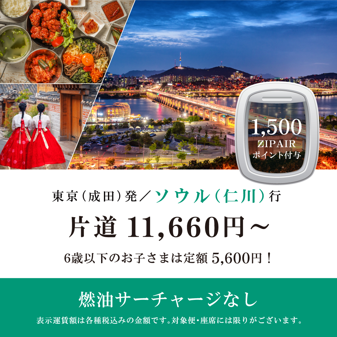 1,500ZIPAIRポイント付与　東京（成田）発ソウル行　片道11,660円～　6歳以下のお子さまは定額5,600円！　燃油サーチャージなし　表示運賃額は各種税込みの金額です。対象便・座席には限りがございます。