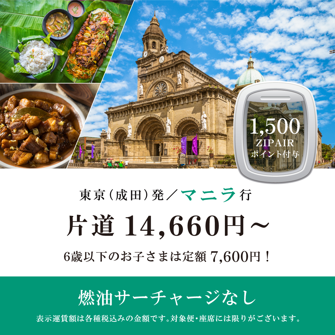 1,500ZIPAIRポイント付与　東京（成田）発マニラ行　片道14,660円～　6歳以下のお子さまは定額7,600円！　燃油サーチャージなし　表示運賃額は各種税込みの金額です。対象便・座席には限りがございます。